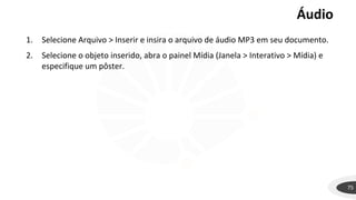 Áudio
75
1. Selecione Arquivo > Inserir e insira o arquivo de áudio MP3 em seu documento.
2. Selecione o objeto inserido, abra o painel Mídia (Janela > Interativo > Mídia) e
especifique um pôster.
 