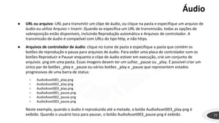 Áudio
77
● URL ou arquivo: URL para transmitir um clipe de áudio, ou clique na pasta e especifique um arquivo de
áudio ou utilize Arquivo > Inserir. Quando se especifica um URL de transmissão, todas as opções de
sobreposição estão disponíveis, incluindo Reprodução automática e Arquivos de controlador. A
transmissão de áudio é compatível com URLs do tipo http, e não https.
● Arquivos de controlador de áudio: clique no ícone de pasta e especifique a pasta que contém os
botões de reprodução e pausa para arquivos de áudio. Para exibir uma placa de controlador com os
botões Reproduzir e Pausar enquanto o clipe de áudio estiver em execução, crie um conjunto de
arquivos .png em uma pasta. Essas imagens devem ter um sufixo _pause ou _play. É possível criar um
único par de botões _play e _pause ou vários botões _play e _pause que representem estados
progressivos de uma barra de status:
○ AudioAsset001_play.png
○ AudioAsset002_play.png
○ AudioAsset003_play.png
○ AudioAsset001_pause.png
○ AudioAsset002_pause.png
○ AudioAsset003_pause.png
Neste exemplo, quando o áudio é reproduzido até a metade, o botão AudioAsset003_play.png é
exibido. Quando o usuário toca para pausar, o botão AudioAsset003_pause.png é exibido.
 