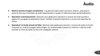 Áudio
78
● Mostrar primeira imagem inicialmente: o quadro de áudio exibe o primeiro arquivo _play.png na
pasta de itens de controlador de áudio especificada e o quadro é redimensionado apropriadamente.
● Reproduzir automaticamente: selecione essa opção para reproduzir o arquivo de áudio quando a
página for carregada no dispositivo móvel. Também é possível especificar o número de segundos de
atraso.
● Reproduzir no fundo através do fólio: selecione esta opção para executar o arquivo de áudio no fundo
enquanto os usuários navegam pelos artigos. Os usuários podem pausar ou retomar o clipe de áudio
tocando no ícone de áudio na barra de navegação superior.
 