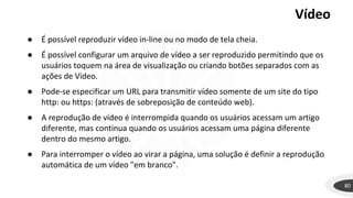 Vídeo
80
● É possível reproduzir vídeo in-line ou no modo de tela cheia.
● É possível configurar um arquivo de vídeo a ser reproduzido permitindo que os
usuários toquem na área de visualização ou criando botões separados com as
ações de Vídeo.
● Pode-se especificar um URL para transmitir vídeo somente de um site do tipo
http: ou https: (através de sobreposição de conteúdo web).
● A reprodução de vídeo é interrompida quando os usuários acessam um artigo
diferente, mas continua quando os usuários acessam uma página diferente
dentro do mesmo artigo.
● Para interromper o vídeo ao virar a página, uma solução é definir a reprodução
automática de um vídeo "em branco".
 