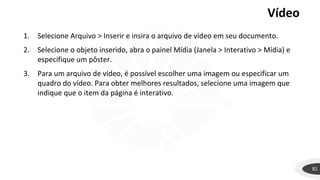 Vídeo
81
1. Selecione Arquivo > Inserir e insira o arquivo de vídeo em seu documento.
2. Selecione o objeto inserido, abra o painel Mídia (Janela > Interativo > Mídia) e
especifique um pôster.
3. Para um arquivo de vídeo, é possível escolher uma imagem ou especificar um
quadro do vídeo. Para obter melhores resultados, selecione uma imagem que
indique que o item da página é interativo.
 