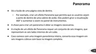 Panorama
85
● Dá a ilusão de uma página vista de dentro.
○ Por exemplo, criar um efeito Panorama que permita que os usuários vejam
a parte de dentro de uma cabine de avião. Eles podem girar a visualização
360° e aumentar o zoom no painel de instrumentos.
● A chave para criar um panorama é obter as imagens necessárias.
● A criação de um efeito de Panorama requer um conjunto de seis imagens, que
representam os seis lados internos de um cubo.
● Caso comece com uma imagem panorâmica inteira, converta essa imagem em
seis imagens cúbicas com base na imagem completa.
 