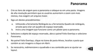 Panorama
87
1. Crie os itens de origem para o panorama e coloque-os em uma pasta. Imagens
de alta resolução permitem que os usuários aumentem o zoom com mais
clareza, mas exigem um arquivo maior.
2. Siga um destes procedimentos:
a. Utilizando a ferramenta Retângulo ou a ferramenta Quadro de retângulo,
arraste para criar um quadro de espaço reservado.
b. Insira uma imagem que funcione como um pôster para o panorama.
3. Selecione o objeto de espaço reservado, abra o painel Folio Overlays e selecione
Panorama.
4. No painel Folio Overlays, clique no ícone de pasta Ativos, localize a pasta que
contém as seis imagens e clique em Abrir.
5. Se necessário, redimensione o quadrado e seu conteúdo para se ajustar ao
layout.
 