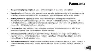 Panorama
89
● Usar primeira página para pôster: usar a primeira imagem de panorama como pôster.
● Zoom inicial: especifique um valor para determinar a ampliação da imagem inicial. Use um valor entre
as configurações Mínimo/Máximo do campo de visão, que correspondem a 30 e 80 por padrão.
● Vertical/Horizontal: especifique valores para determinar qual área do panorama é exibida
inicialmente. Para Vertical, especifique um valor entre -90 (inclinado totalmente para cima) e 90
(inclinado totalmente para baixo). Para Horizontal, especifique um valor entre -180 (girado totalmente
à esquerda) e 180 (girado totalmente à direita).
● Campo de visão: caso não queira que os usuários aumentem nem diminuam o zoom além de um
determinado ponto, especifique os valores Mínimo e Máximo.
● Limitar deslocamento vertical: para permitir inclinação de apenas dois terços em direção à parte
superior, selecione Limitar deslocamento vertical e especifique -60. Especifique 60 para permitir a
inclinação apenas dois terços para baixo.
● Limitar deslocamento horizontal: para permitir deslocamento de apenas dois terços para a esquerda e
a direita, selecione Limitar deslocamento horizontal e especifique -120 para a esquerda e 120 para a
direita.
 