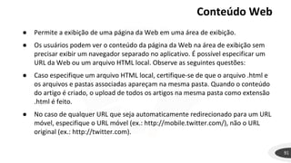 Conteúdo Web
91
● Permite a exibição de uma página da Web em uma área de exibição.
● Os usuários podem ver o conteúdo da página da Web na área de exibição sem
precisar exibir um navegador separado no aplicativo. É possível especificar um
URL da Web ou um arquivo HTML local. Observe as seguintes questões:
● Caso especifique um arquivo HTML local, certifique-se de que o arquivo .html e
os arquivos e pastas associadas apareçam na mesma pasta. Quando o conteúdo
do artigo é criado, o upload de todos os artigos na mesma pasta como extensão
.html é feito.
● No caso de qualquer URL que seja automaticamente redirecionado para um URL
móvel, especifique o URL móvel (ex.: http://mobile.twitter.com/), não o URL
original (ex.: http://twitter.com).
 