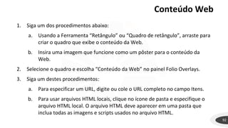 Conteúdo Web
92
1. Siga um dos procedimentos abaixo:
a. Usando a Ferramenta “Retângulo” ou “Quadro de retângulo”, arraste para
criar o quadro que exibe o conteúdo da Web.
b. Insira uma imagem que funcione como um pôster para o conteúdo da
Web.
2. Selecione o quadro e escolha “Conteúdo da Web” no painel Folio Overlays.
3. Siga um destes procedimentos:
a. Para especificar um URL, digite ou cole o URL completo no campo Itens.
b. Para usar arquivos HTML locais, clique no ícone de pasta e especifique o
arquivo HTML local. O arquivo HTML deve aparecer em uma pasta que
inclua todas as imagens e scripts usados no arquivo HTML.
 