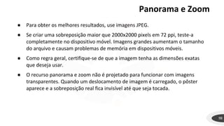 Panorama e Zoom
98
● Para obter os melhores resultados, use imagens JPEG.
● Se criar uma sobreposição maior que 2000x2000 pixels em 72 ppi, teste-a
completamente no dispositivo móvel. Imagens grandes aumentam o tamanho
do arquivo e causam problemas de memória em dispositivos móveis.
● Como regra geral, certifique-se de que a imagem tenha as dimensões exatas
que deseja usar.
● O recurso panorama e zoom não é projetado para funcionar com imagens
transparentes. Quando um deslocamento de imagem é carregado, o pôster
aparece e a sobreposição real fica invisível até que seja tocada.
 