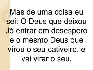 Mas de uma coisa eu
sei: O Deus que deixou
Jó entrar em desespero
  é o mesmo Deus que
 virou o seu cativeiro, e
     vai virar o seu.
 