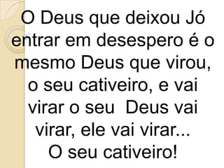 O Deus que deixou Jó
entrar em desespero é o
mesmo Deus que virou,
  o seu cativeiro, e vai
  virar o seu Deus vai
   virar, ele vai virar...
     O seu cativeiro!
 