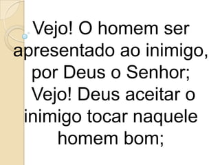 Vejo! O homem ser
apresentado ao inimigo,
  por Deus o Senhor;
  Vejo! Deus aceitar o
 inimigo tocar naquele
     homem bom;
 