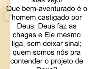 Mas vejo!
Que bem-aventurado é o
 homem castigado por
    Deus; Deus faz as
  chagas e Ele mesmo
 liga, sem deixar sinal;
  quem somos nós pra
 contender o projeto de
 