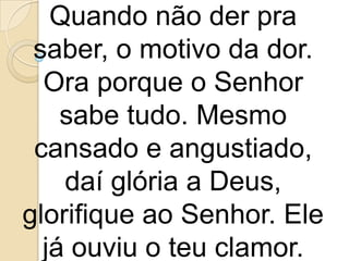 Quando não der pra
 saber, o motivo da dor.
  Ora porque o Senhor
    sabe tudo. Mesmo
 cansado e angustiado,
    daí glória a Deus,
glorifique ao Senhor. Ele
  já ouviu o teu clamor.
 