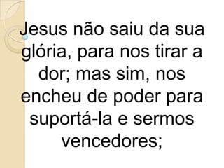 Jesus não saiu da sua
glória, para nos tirar a
  dor; mas sim, nos
encheu de poder para
 suportá-la e sermos
     vencedores;
 