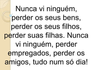 Nunca vi ninguém,
  perder os seus bens,
  perder os seus filhos,
perder suas filhas. Nunca
   vi ninguém, perder
 empregados, perder os
amigos, tudo num só dia!
 