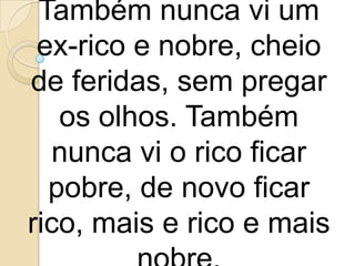 Também nunca vi um
 ex-rico e nobre, cheio
de feridas, sem pregar
   os olhos. Também
  nunca vi o rico ficar
  pobre, de novo ficar
rico, mais e rico e mais
 