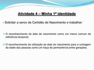 Atividade 4 – Minha 1ª identidade

- Solicitar a xerox da Certidão de Nascimento e trabalhar:


 O reconhecimento da data de nascimento como um marco comum de
  referência temporal;

 O reconhecimento da utilização da data de nascimento para a contagem
  da idade das pessoas como um traço de permanência entre gerações.
 