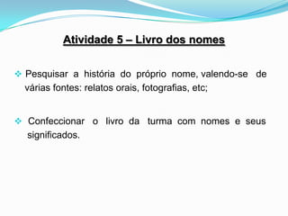 Atividade 5 – Livro dos nomes


 Pesquisar a história do próprio nome, valendo-se de
  várias fontes: relatos orais, fotografias, etc;


 Confeccionar o livro da turma com nomes e seus
  significados.
 