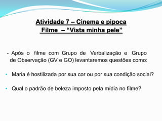 Atividade 7 – Cinema e pipoca
              Filme – “Vista minha pele”


- Após o filme com Grupo de Verbalização e Grupo
 de Observação (GV e GO) levantaremos questões como:

• Maria é hostilizada por sua cor ou por sua condição social?

• Qual o padrão de beleza imposto pela mídia no filme?
 
