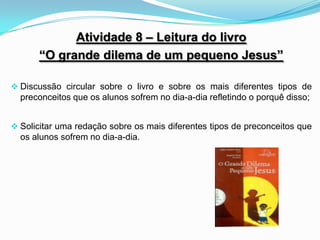 Atividade 8 – Leitura do livro
      “O grande dilema de um pequeno Jesus”

 Discussão circular sobre o livro e sobre os mais diferentes tipos de
  preconceitos que os alunos sofrem no dia-a-dia refletindo o porquê disso;


 Solicitar uma redação sobre os mais diferentes tipos de preconceitos que
  os alunos sofrem no dia-a-dia.
 
