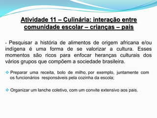 Atividade 11 – Culinária: interação entre
        comunidade escolar – crianças – pais

- Pesquisar a história de alimentos de origem africana e/ou
indígena é uma forma de se valorizar a cultura. Esses
momentos são ricos para enfocar heranças culturais dos
vários grupos que compõem a sociedade brasileira.

 Preparar uma receita, bolo de milho, por exemplo, juntamente com
  os funcionários responsáveis pela cozinha da escola;

 Organizar um lanche coletivo, com um convite extensivo aos pais.
 