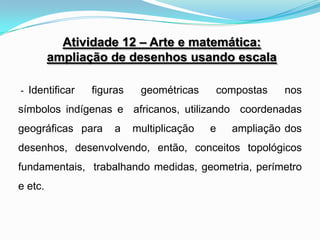 Atividade 12 – Arte e matemática:
         ampliação de desenhos usando escala

- Identificar   figuras    geométricas    compostas    nos
símbolos indígenas e africanos, utilizando coordenadas
geográficas para     a    multiplicação   e   ampliação dos
desenhos, desenvolvendo, então, conceitos topológicos
fundamentais, trabalhando medidas, geometria, perímetro
e etc.
 