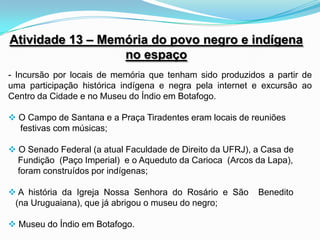 Atividade 13 – Memória do povo negro e indígena
                  no espaço
- Incursão por locais de memória que tenham sido produzidos a partir de
uma participação histórica indígena e negra pela internet e excursão ao
Centro da Cidade e no Museu do Índio em Botafogo.

 O Campo de Santana e a Praça Tiradentes eram locais de reuniões
  festivas com músicas;

 O Senado Federal (a atual Faculdade de Direito da UFRJ), a Casa de
  Fundição (Paço Imperial) e o Aqueduto da Carioca (Arcos da Lapa),
  foram construídos por indígenas;

 A história da Igreja Nossa Senhora do Rosário e São      Benedito
 (na Uruguaiana), que já abrigou o museu do negro;

 Museu do Índio em Botafogo.
 