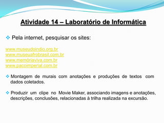 Atividade 14 – Laboratório de Informática

 Pela internet, pesquisar os sites:

www.museudoindio.org.br
www.museuafrobrasil.com.br
www.memóriaviva.com.br
www.pacoimperial.com.br

 Montagem de murais com anotações e produções de textos com
  dados coletados.

 Produzir um clipe no Movie Maker, associando imagens e anotações,
  descrições, conclusões, relacionadas à trilha realizada na excursão.
 
