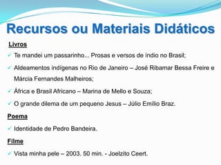 Recursos ou Materiais Didáticos
Livros
 Te mandei um passarinho... Prosas e versos de índio no Brasil;

 Aldeamentos indígenas no Rio de Janeiro – José Ribamar Bessa Freire e
  Márcia Fernandes Malheiros;

 África e Brasil Africano – Marina de Mello e Souza;

 O grande dilema de um pequeno Jesus – Júlio Emílio Braz.

Poema

 Identidade de Pedro Bandeira.

Filme

 Vista minha pele – 2003. 50 min. - Joelzito Ceert.
 
