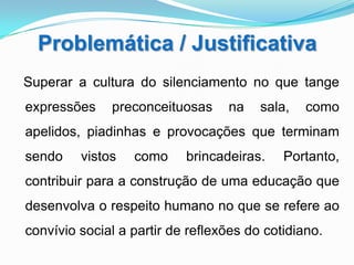 Problemática / Justificativa
Superar a cultura do silenciamento no que tange
expressões    preconceituosas     na    sala,   como
apelidos, piadinhas e provocações que terminam
sendo    vistos   como     brincadeiras.    Portanto,
contribuir para a construção de uma educação que
desenvolva o respeito humano no que se refere ao
convívio social a partir de reflexões do cotidiano.
 