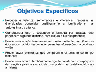 Objetivos Específicos
 Perceber e valorizar semelhanças e diferenças; respeitar as
 diversidades; consolidar    positivamente    a   identidade e    a
 auto-estima da criança;
 Compreender que a sociedade é formada por pessoas que
 pertencem a grupos distintos, com cultura e história próprias;
 Reconhecer a ação humana sobre o meio ambiente, em diferentes
 épocas, como fator responsável pelas transformações no cotidiano
 vivido;
 Problematizar elementos que compõem o dinamismo do tempo
 histórico;
 Reconhecer o outro também como agente construtor de espaços e
 de relações pessoais e sociais que podem ser estabelecidos no
 ambiente.
 