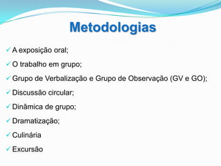 Metodologias
 A exposição oral;

 O trabalho em grupo;

 Grupo de Verbalização e Grupo de Observação (GV e GO);

 Discussão circular;

 Dinâmica de grupo;

 Dramatização;

 Culinária

 Excursão
 