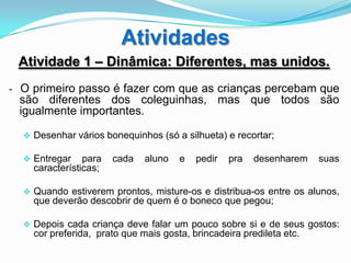 Atividades
 Atividade 1 – Dinâmica: Diferentes, mas unidos.
- O primeiro passo é fazer com que as crianças percebam que
 são diferentes dos coleguinhas, mas que todos são
 igualmente importantes.

   Desenhar vários bonequinhos (só a silhueta) e recortar;

   Entregar    para   cada   aluno   e   pedir   pra   desenharem    suas
    características;

   Quando estiverem prontos, misture-os e distribua-os entre os alunos,
    que deverão descobrir de quem é o boneco que pegou;

   Depois cada criança deve falar um pouco sobre si e de seus gostos:
    cor preferida, prato que mais gosta, brincadeira predileta etc.
 