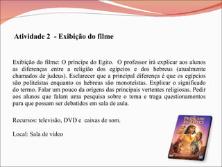 Exibição do filme: O príncipe do Egito.  O professor irá explicar aos alunos as diferenças entre a religião dos egípcios e dos hebreus (atualmente chamados de judeus). Esclarecer que a principal diferença é que os egípcios são politeístas enquanto os hebreus são monoteístas. Explicar o significado do termo. Falar um pouco da origens das principais vertentes religiosas. Pedir aos alunos que falam uma pesquisa sobre o tema e traga questionamentos para que possam ser debatidos em sala de aula. Atividade 2  - Exibição do filme Recursos: televisão, DVD e  caixas de som. Local: Sala de vídeo 