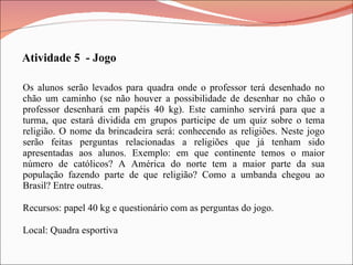 Os alunos serão levados para quadra onde o professor terá desenhado no chão um caminho (se não houver a possibilidade de desenhar no chão o professor desenhará em papéis 40 kg). Este caminho servirá para que a turma, que estará dividida em grupos participe de um quiz sobre o tema religião. O nome da brincadeira será: conhecendo as religiões. Neste jogo serão feitas perguntas relacionadas a religiões que já tenham sido apresentadas aos alunos. Exemplo: em que continente temos o maior número de católicos? A América do norte tem a maior parte da sua população fazendo parte de que religião? Como a umbanda chegou ao Brasil? Entre outras. Recursos: papel 40 kg e questionário com as perguntas do jogo. Local: Quadra esportiva Atividade 5  - Jogo 