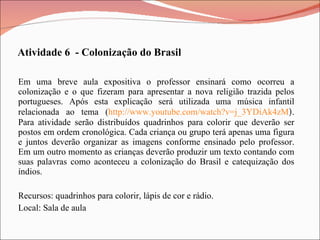 Em uma breve aula expositiva o professor ensinará como ocorreu a colonização e o que fizeram para apresentar a nova religião trazida pelos portugueses. Após esta explicação será utilizada uma música infantil relacionada ao tema ( http://www.youtube.com/watch?v=j_3YDiAk4zM ) . Para atividade serão distribuídos quadrinhos para colorir que deverão ser postos em ordem cronológica. Cada criança ou grupo terá apenas uma figura e juntos deverão organizar as imagens conforme ensinado pelo professor. Em um outro momento as crianças deverão produzir um texto contando com suas palavras como aconteceu a colonização do Brasil e catequização dos índios. Recursos: quadrinhos para colorir, lápis de cor e rádio. Local: Sala de aula Atividade 6  - Colonização do Brasil 