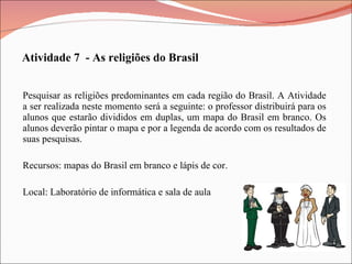 Pesquisar as religiões predominantes em cada região do Brasil. A Atividade a ser realizada neste momento será a seguinte: o professor distribuirá para os alunos que estarão divididos em duplas, um mapa do Brasil em branco. Os alunos deverão pintar o mapa e por a legenda de acordo com os resultados de suas pesquisas. Recursos: mapas do Brasil em branco e lápis de cor. Local: Laboratório de informática e sala de aula Atividade 7  - As religiões do Brasil 