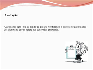 A avaliação será feita ao longo do projeto verificando o interesse e assimilação dos alunos no que se refere aos conteúdos propostos. Avaliação 