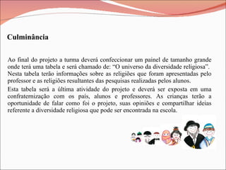 Ao final do projeto a turma deverá confeccionar um painel de tamanho grande onde terá uma tabela e será chamado de: “O universo da diversidade religiosa”.  Nesta tabela terão informações sobre as religiões que foram apresentadas pelo professor e as religiões resultantes das pesquisas realizadas pelos alunos. Esta tabela será a última atividade do projeto e deverá ser exposta em uma confraternização com os país, alunos e professores. As crianças terão a oportunidade de falar como foi o projeto, suas opiniões e compartilhar ideias referente a diversidade religiosa que pode ser encontrada na escola. Culminância 