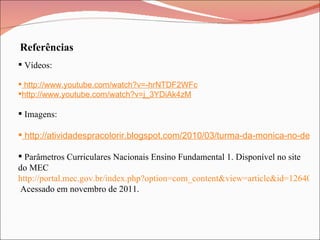 Referências Vídeos:  http://www.youtube.com/watch?v=-hrNTDF2WFc http://www.youtube.com/watch?v=j_3YDiAk4zM Imagens:  http://atividadespracolorir.blogspot.com/2010/03/turma-da-monica-no-descobrimento-do.html Parâmetros Curriculares Nacionais Ensino Fundamental 1. Disponível no site do MEC  http://portal.mec.gov.br/index.php?option=com_content&view=article&id=12640%3Aparametros-curriculares-nacionais1o-a-4o-series&catid=195%3Aseb-educacao-basica&Itemid=859  Acessado em novembro de 2011. 