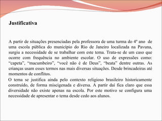 Justificativa O tema se justifica ainda pelo contexto religioso brasileiro historicamente construído, de forma miscigenada e diversa. A partir daí fica claro que essa diversidade não existe apenas na escola. Por este motivo se configura uma necessidade de apresentar o tema desde cedo aos alunos.  A partir de situações presenciadas pela professora de uma turma do 4º ano  de uma escola pública do município do Rio de Janeiro localizada na Pavuna, surgiu a necessidade de se trabalhar com este tema. Trata-se de um caso que ocorre com frequência no ambiente escolar. O uso de expressões como: “capeta”, “macumbeiro”, “você não é de Deus”, “beata” dentre outras. As crianças usam esses termos nas mais diversas situações. Desde brincadeiras até momentos de conflitos. 