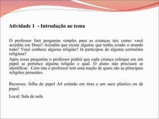 O professor fará perguntas simples para as crianças tais como: você acredita em Deus? Acredita que exista alguém que tenha criado o mundo todo? Você conhece alguma religião? Já participou de alguma cerimônia religiosa? Após essas perguntas o professor pedirá que cada criança coloque em um papel se pertence alguma religião e qual. O aluno não precisará se identificar.  Com isto o professor terá uma noção de quais são as principais religiões presentes. Atividade 1  - Introdução ao tema Recursos: folha de papel A4 cortado em tiras e um saco plástico ou de papel. Local: Sala de aula 