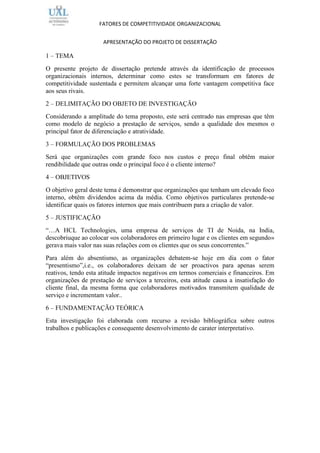 FATORES DE COMPETITIVIDADE ORGANIZACIONAL


                     APRESENTAÇÃO DO PROJETO DE DISSERTAÇÃO

1 – TEMA
O presente projeto de dissertação pretende através da identificação de processos
organizacionais internos, determinar como estes se transformam em fatores de
competitividade sustentada e permitem alcançar uma forte vantagem competitiva face
aos seus rivais.
2 – DELIMITAÇÃO DO OBJETO DE INVESTIGAÇÃO
Considerando a amplitude do tema proposto, este será centrado nas empresas que têm
como modelo de negócio a prestação de serviços, sendo a qualidade dos mesmos o
principal fator de diferenciação e atratividade.
3 – FORMULAÇÃO DOS PROBLEMAS
Será que organizações com grande foco nos custos e preço final obtêm maior
rendibilidade que outras onde o principal foco é o cliente interno?
4 – OBJETIVOS
O objetivo geral deste tema é demonstrar que organizações que tenham um elevado foco
interno, obtêm dividendos acima da média. Como objetivos particulares pretende-se
identificar quais os fatores internos que mais contribuem para a criação de valor.
5 – JUSTIFICAÇÃO
“…A HCL Technologies, uma empresa de serviços de TI de Noida, na India,
descobriuque ao colocar «os colaboradores em primeiro lugar e os clientes em segundo»
gerava mais valor nas suas relações com os clientes que os seus concorrentes.”
Para além do absentismo, as organizações debatem-se hoje em dia com o fator
“presentismo”,i.e., os colaboradores deixam de ser proactivos para apenas serem
reativos, tendo esta atitude impactos negativos em termos comerciais e financeiros. Em
organizações de prestação de serviços a terceiros, esta atitude causa a insatisfação do
cliente final, da mesma forma que colaboradores motivados transmitem qualidade de
serviço e incrementam valor..
6 – FUNDAMENTAÇÃO TEÓRICA
Esta investigação foi elaborada com recurso a revisão bibliográfica sobre outros
trabalhos e publicações e consequente desenvolvimento de carater interpretativo.
 