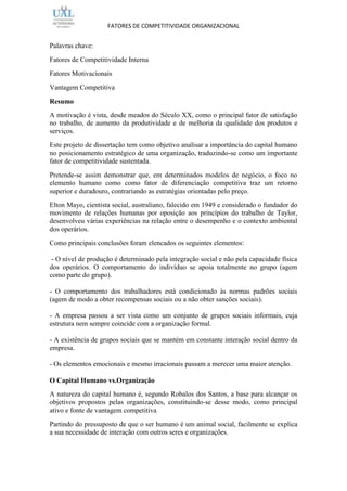 FATORES DE COMPETITIVIDADE ORGANIZACIONAL


Palavras chave:
Fatores de Competitividade Interna
Fatores Motivacionais
Vantagem Competitiva

Resumo
A motivação é vista, desde meados do Século XX, como o principal fator de satisfação
no trabalho, de aumento da produtividade e de melhoria da qualidade dos produtos e
serviços.
Este projeto de dissertação tem como objetivo analisar a importância do capital humano
no posicionamento estratégico de uma organização, traduzindo-se como um importante
fator de competitividade sustentada.
Pretende-se assim demonstrar que, em determinados modelos de negócio, o foco no
elemento humano como como fator de diferenciação competitiva traz um retorno
superior e duradouro, contrariando as estratégias orientadas pelo preço.
Elton Mayo, cientista social, australiano, falecido em 1949 e considerado o fundador do
movimento de relações humanas por oposição aos princípios do trabalho de Taylor,
desenvolveu várias experiências na relação entre o desempenho e o contexto ambiental
dos operários.
Como principais conclusões foram elencados os seguintes elementos:

 - O nível de produção é determinado pela integração social e não pela capacidade física
dos operários. O comportamento do indivíduo se apoia totalmente no grupo (agem
como parte do grupo).

- O comportamento dos trabalhadores está condicionado às normas padrões sociais
(agem de modo a obter recompensas sociais ou a não obter sanções sociais).

- A empresa passou a ser vista como um conjunto de grupos sociais informais, cuja
estrutura nem sempre coincide com a organização formal.

- A existência de grupos sociais que se mantém em constante interação social dentro da
empresa.

- Os elementos emocionais e mesmo irracionais passam a merecer uma maior atenção.

O Capital Humano vs.Organização
A natureza do capital humano é, segundo Robalos dos Santos, a base para alcançar os
objetivos propostos pelas organizações, constituindo-se desse modo, como principal
ativo e fonte de vantagem competitiva
Partindo do pressuposto de que o ser humano é um animal social, facilmente se explica
a sua necessidade de interação com outros seres e organizações.
 