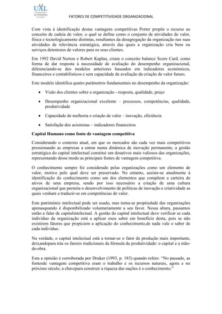 FATORES DE COMPETITIVIDADE ORGANIZACIONAL


Com vista à identificação destas vantagens competitivas Porter propõe o recurso ao
conceito de cadeia de valor, o qual se define como o conjunto de atividades de valor,
física e tecnologicamente distintas, resultantes da desagregação da organização nas suas
atividades de relevância estratégica, através das quais a organização cria bens ou
serviços detentores de valores para os seus clientes.
Em 1992 David Norton e Robert Kaplan, criam o conceito balance Score Card, como
forma de dar resposta à necessidade de avaliação do desempenho organizacional,
diferenciando-se dos modelos anteriores baseados em indicadores económicos,
financeiros e contabilísticos e sem capacidade de avaliação da criação de valor futuro.
Este modelo identifica quatro parâmetros fundamentais no desempenho da organização:

       Visão dos clientes sobre a organização - resposta, qualidade, preço

       Desempenho organizacional excelente – processos, competências, qualidade,
       produtividade

       Capacidade de melhoria e criação de valor – inovação, eficiência

       Satisfação dos acionistas – indicadores financeiros

Capital Humano como fonte de vantagem competitiva
Considerando o contexto atual, em que os mercados são cada vez mais competitivos
pressionando as empresas a entrar numa dinâmica de inovação permanente, a gestão
estratégica do capital intelectual constitui um dosativos mais valiosos das organizações,
representando desse modo as principais fontes de vantagem competitiva.

O conhecimento sempre foi considerado pelas organizações como um elemento de
valor, motivo pelo qual deve ser preservado. No entanto, assiste-se atualmente à
identificação do conhecimento como um dos elementos que compõem a carteira de
ativos de uma empresa, sendo por isso necessário a criação de uma cultura
organizacional que permita o desenvolvimento de políticas de inovação e criatividade as
quais venham a traduzir-se em competências de valor.

Este património intelectual pode ser usado, mas torna-se propriedade das organizações
apenasquando é disponibilizado voluntariamente a seu favor. Nessa altura, passamos
então a falar de capitalintelectual. A gestão do capital intelectual deve verificar se cada
indivíduo da organização está a aplicar oseu saber em benefício desta, pois se não
existirem fatores que propiciem a aplicação do conhecimento,de nada vale o saber de
cada indivíduo.

Na verdade, o capital intelectual está a tornar-se o fator de produção mais importante,
deixandopara trás os fatores tradicionais da fórmula da produtividade: o capital e a mão-
de-obra.

Esta a opinião é corroborada por Druker (1993, p. 183) quando refere: “No passado, as
fontesde vantagem competitiva eram o trabalho e os recursos naturais, agora e no
próximo século, a chavepara construir a riqueza das nações é o conhecimento.”
 