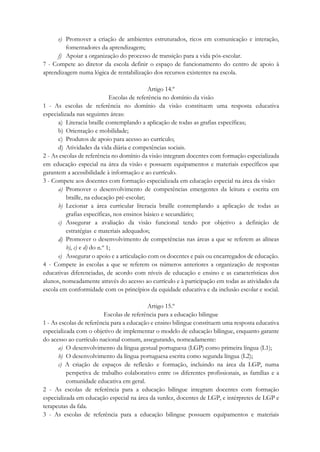 e) Promover a criação de ambientes estruturados, ricos em comunicação e interação,
fomentadores da aprendizagem;
f) Apoiar a organização do processo de transição para a vida pós-escolar.
7 - Compete ao diretor da escola definir o espaço de funcionamento do centro de apoio à
aprendizagem numa lógica de rentabilização dos recursos existentes na escola.
Artigo 14.º
Escolas de referência no domínio da visão
1 - As escolas de referência no domínio da visão constituem uma resposta educativa
especializada nas seguintes áreas:
a) Literacia braille contemplando a aplicação de todas as grafias específicas;
b) Orientação e mobilidade;
c) Produtos de apoio para acesso ao currículo;
d) Atividades da vida diária e competências sociais.
2 - As escolas de referência no domínio da visão integram docentes com formação especializada
em educação especial na área da visão e possuem equipamentos e materiais específicos que
garantem a acessibilidade à informação e ao currículo.
3 - Compete aos docentes com formação especializada em educação especial na área da visão:
a) Promover o desenvolvimento de competências emergentes da leitura e escrita em
braille, na educação pré-escolar;
b) Lecionar a área curricular literacia braille contemplando a aplicação de todas as
grafias específicas, nos ensinos básico e secundário;
c) Assegurar a avaliação da visão funcional tendo por objetivo a definição de
estratégias e materiais adequados;
d) Promover o desenvolvimento de competências nas áreas a que se referem as alíneas
b), c) e d) do n.º 1;
e) Assegurar o apoio e a articulação com os docentes e pais ou encarregados de educação.
4 - Compete às escolas a que se referem os números anteriores a organização de respostas
educativas diferenciadas, de acordo com níveis de educação e ensino e as características dos
alunos, nomeadamente através do acesso ao currículo e à participação em todas as atividades da
escola em conformidade com os princípios da equidade educativa e da inclusão escolar e social.
Artigo 15.º
Escolas de referência para a educação bilingue
1 - As escolas de referência para a educação e ensino bilingue constituem uma resposta educativa
especializada com o objetivo de implementar o modelo de educação bilingue, enquanto garante
do acesso ao currículo nacional comum, assegurando, nomeadamente:
a) O desenvolvimento da língua gestual portuguesa (LGP) como primeira língua (L1);
b) O desenvolvimento da língua portuguesa escrita como segunda língua (L2);
c) A criação de espaços de reflexão e formação, incluindo na área da LGP, numa
perspetiva de trabalho colaborativo entre os diferentes profissionais, as famílias e a
comunidade educativa em geral.
2 - As escolas de referência para a educação bilingue integram docentes com formação
especializada em educação especial na área da surdez, docentes de LGP, e intérpretes de LGP e
terapeutas da fala.
3 - As escolas de referência para a educação bilingue possuem equipamentos e materiais
 