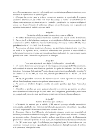 específicos que garantem o acesso à informação e ao currículo, designadamente, equipamentos e
materiais de suporte visual às aprendizagens.
4 - Compete às escolas a que se referem os números anteriores a organização de respostas
educativas diferenciadas, de acordo com níveis de educação e ensino e as características dos
alunos, nomeadamente através do acesso ao currículo, à participação em todas as atividades da
escola e ao desenvolvimento de ambientes bilingues em conformidade com os princípios da
equidade educativa e da inclusão escolar e social.
Artigo 16.º
Escolas de referência para a intervenção precoce na infância
1 - No âmbito da intervenção precoce na infância é definida uma rede de escolas de referência.
2 - As escolas de referência devem assegurar a articulação do trabalho com as equipas locais
a funcionar no âmbito do Sistema Nacional de Intervenção Precoce na Infância (SNIPI), criado
pelo Decreto-Lei n.º 281/2009, de 6 de outubro.
3 - As escolas de referência têm recursos humanos que permitem, em parceria com os serviços
de saúde e de segurança social, estabelecer mecanismos que garantam a universalidade na
cobertura da intervenção precoce, a construção de planos individuais tão precocemente quanto
possível bem como a melhoria dos processos de transição.
Artigo 17.º
Centros de recursos de tecnologias de informação e comunicação
1 - Os centros de recursos de tecnologias de informação e comunicação (CRTIC) constituem a
rede nacional de centros prescritores de produtos de apoio do Ministério da Educação, no
âmbito do Sistema de Atribuição de Produtos de Apoio, nos termos estabelecidos no artigo 7.º
do Decreto-Lei n.º 93/2009, de 16 de abril, alterado pelo Decreto-Lei n.º 42/2011, de 23 de
março.
2 - Os CRTIC procedem à avaliação das necessidades dos alunos, a pedido das escolas, para
efeitos da atribuição de produtos de apoio de acesso ao currículo.
3 - O acesso aos produtos de apoio constitui um direito garantido pela Rede Nacional de
CRTIC.
4 - Considera-se produto de apoio qualquer dispositivo ou sistema que permita aos alunos
realizar uma atividade escolar, que de outra forma não conseguiriam, permitindo o pleno acesso
ao currículo e elevados níveis de participação nos diversos contextos de aprendizagem.
Artigo 18.º
Centros de recursos para a inclusão
1 - Os centros de recursos para a inclusão (CRI) são serviços especializados existentes na
comunidade, acreditados pelo Ministério da Educação, que apoiam e intensificam a capacidade
da escola na promoção do sucesso educativo de todos os alunos.
2 - Constituiu objetivo dos CRI apoiar a inclusão das crianças e jovens com necessidade de
mobilização de medidas adicionais de suporte à aprendizagem e à inclusão, através da facilitação
do acesso ao ensino, à formação, ao trabalho, ao lazer, à participação social e à vida autónoma,
promovendo o máximo potencial de cada aluno, em parceria com as estruturas da comunidade.
3 - Os CRI atuam numa lógica de trabalho de parceria pedagógica e de desenvolvimento com
as escolas, prestando serviços especializados como facilitadores da implementação de políticas
e de práticas de educação inclusiva.
 