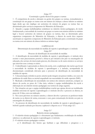 Artigo 19.º
Constituição e gestão flexível dos grupos e turmas
1 - É competência da escola a alteração ou gestão dos grupos ou turmas, nomeadamente a
constituição de um grupo ou turma com um número de crianças e alunos inferior ao mínimo
legal, desde que não implique um acréscimo do número de grupos ou turmas face ao
determinado pelos serviços competentes do Ministério da Educação.
2 - Quando a equipa multidisciplinar estabelecer no relatório técnico-pedagógico, de modo
fundamentado, a necessidade de constituir um grupo ou turma com número inferior ao mínimo
legal e houver acréscimo do número de grupos ou turmas, face ao determinado pelos
organismos competentes do Ministério da Educação, o diretor da escola deve requerer
autorização ao organismo competente do Ministério da Educação para a constituição de grupo
ou turma com um número de alunos inferior ao mínimo legal.
CAPÍTULO IV
Determinação da necessidade de medidas de suporte à aprendizagem e à inclusão
Artigo 20.º
Processo de identificação da necessidade de medidas
1 - A identificação da necessidade de medidas de suporte à aprendizagem e à inclusão deve
ocorrer o mais precocemente possível e efetua-se por iniciativa dos pais ou encarregados de
educação, dos serviços de intervenção precoce, dos docentes ou de outros técnicos ou serviços
que intervêm com a criança ou aluno.
2 - A identificação é apresentada ao diretor da escola, com a explicitação das razões que levam
à necessidade de medidas de suporte à aprendizagem e à inclusão, acompanhada da
documentação considerada relevante para o processo de identificação da necessidade de
medidas de suporte.
3 - A documentação referida no ponto anterior pode integrar um parecer médico, nos casos de
problemas de saúde física ou mental enquadrado nas necessidades de saúde especiais (NSE).
4 - Realizada a identificação de necessidades nos termos dos números anteriores, compete ao
diretor da escola, no prazo de 3 dias úteis, solicitar à equipa multidisciplinar da escola a
elaboração de um relatório técnico-pedagógico nos termos do artigo seguinte.
5 - Nas situações em que a equipa multidisciplinar conclui que apenas devem ser mobilizadas
medidas universais de suporte à aprendizagem e à inclusão devolve o processo ao diretor, no
prazo de 10 dias, com essa indicação.
6 - Nos casos previstos no número anterior, o diretor devolve o processo ao professor titular
de turma ou ao diretor de turma, consoante o caso, para comunicação da decisão aos pais ou
encarregados de educação.
7 - Ao processo de identificação de necessidades de medidas de suporte à aprendizagem e à
inclusão quando realizado por docente é aplicável o disposto no n.º 10 do artigo 12.º.
Artigo 21.º
Relatório técnico-pedagógico
1 - O relatório técnico-pedagógico é o documento que fundamenta a mobilização de medidas
seletivas e ou adicionais de suporte à aprendizagem e à inclusão.
2 - O relatório técnico-pedagógico contém:
a) A identificação dos fatores que facilitam e que dificultam o progresso e o
 