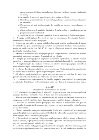 desenvolvimento do aluno, nomeadamente fatores da escola, do contexto e individuais
do aluno;
b) As medidas de suporte à aprendizagem e à inclusão a mobilizar;
c) O modo de operacionalização de cada medida, incluindo objetivos, metas e indicadores
de resultados;
d) Os responsáveis pela implementação das medidas de suporte à aprendizagem e à
inclusão;
e) Os procedimentos de avaliação da eficácia de cada medida e, quando existente, do
programa educativo individual;
f) A articulação com os recursos específicos de apoio à inclusão definidos no artigo 11.º.
3 - A equipa multidisciplinar deve ouvir os pais ou encarregados de educação durante a
elaboração do relatório técnico-pedagógico.
4 - Sempre que necessário, a equipa multidisciplinar pode solicitar a colaboração de pessoa
ou entidade que possa contribuir para o melhor conhecimento do aluno, nomeadamente a
equipa de saúde escolar dos ACES/ULS, com o objetivo de construir uma abordagem
participada, integrada e eficaz.
5 - Quando o relatório técnico-pedagógico propõe a implementação plurianual de medidas
deve definir momentos intercalares de avaliação da sua eficácia.
6 - Sempre que sejam propostas adaptações curriculares significativas, o relatório técnico-
pedagógico é acompanhado de um programa educativo individual que dele faz parte integrante.
7 - A implementação das medidas previstas no relatório técnico-pedagógico depende da
concordância dos pais ou encarregados de educação.
8 - O relatório deve ficar concluído no prazo máximo de 30 dias úteis após a identificação
da necessidade de medias de suporte à aprendizagem e à inclusão
9 - O relatório técnico-pedagógico é parte integrante do processo individual do aluno, sem
prejuízo da confidencialidade a que está sujeito nos termos da lei.
10 - O coordenador da implementação das medidas propostas no relatório técnico-pedagógico
é o educador de infância, o professor titular de turma ou o diretor de turma, consoante o caso.
Artigo 22.º
Procedimento de mobilização das medidas
1 - O relatório técnico-pedagógico é submetido à aprovação dos pais ou encarregados de
educação do aluno, a efetivar no prazo de 5 dias úteis após a sua conclusão.
2 - Para os efeitos estabelecidos no número anterior, os pais ou encarregados de educação e,
sempre que possível, o próprio aluno, datam e assinam o relatório técnico-pedagógico.
3 - No caso do relatório técnico pedagógico não merecer a concordância dos pais ou
encarregados de educação, devem estes fazer constar, em anexo ao relatório, os fundamentos
da sua discordância.
4 - Obtida a concordância dos pais ou encarregados de educação, o relatório técnico-pedagógico
e, quando aplicável, o programa educativo individual são submetidos ao diretor para efeitos de
homologação, ouvido o conselho pedagógico.
5 - O diretor dispõe do prazo de 10 dias úteis para homologar o relatório técnico-pedagógico e,
quando aplicável, o programa educativo individual e proceder à mobilização das medidas de
suporte à aprendizagem e à inclusão neles previstas.
6 - O relatório técnico-pedagógico e, quando aplicável, o programa educativo individual, devem
ser revistos atempadamente de modo a garantir que no início de cada ano letivo as medidas são
 
