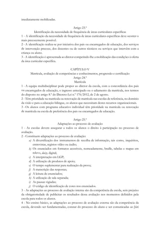 imediatamente mobilizadas.
Artigo 23.º
Identificação da necessidade de frequência de áreas curriculares específicas
1 - A identificação da necessidade de frequência de áreas curriculares específicas deve ocorrer o
mais precocemente possível.
2 - A identificação realiza-se por iniciativa dos pais ou encarregados de educação, dos serviços
de intervenção precoce, dos docentes ou de outros técnicos ou serviços que intervêm com a
criança ou aluno.
3 - A identificação é apresentada ao diretor competindo-lhe a mobilização das condições à oferta
da área curricular específica.
CAPÍTULO V
Matrícula, avaliação de competências e conhecimentos, progressão e certificação
Artigo 24.º
Matrícula
1 - A equipa multidisciplinar pode propor ao diretor da escola, com a concordância dos pais
ou encarregados de educação, o ingresso antecipado ou o adiamento da matrícula, nos termos
do disposto no artigo 8.º do Decreto-Lei n.º 176/2012, de 2 de agosto.
2 - Têm prioridade na matrícula ou renovação de matrícula nas escolas de referência, no domínio
da visão e para a educação bilingue, os alunos que necessitam destes recursos organizacionais.
3 - Os alunos com programa educativo individual têm prioridade na matrícula ou renovação
de matrícula na escola de preferência dos pais ou encarregados de educação.
Artigo 25.º
Adaptações ao processo de avaliação
1 - As escolas devem assegurar a todos os alunos o direito à participação no processo de
avaliação.
2 - Constituem adaptações ao processo de avaliação:
a) A diversificação dos instrumentos de recolha de informação, tais como, inquéritos,
entrevistas, registos vídeo ou áudio;
b) Os enunciados em formatos acessíveis, nomeadamente, braille, tabelas e mapas em
relevo, daisy, digital;
c) A interpretação em LGP;
d) A utilização de produtos de apoio;
e) O tempo suplementar para realização da prova;
f) A transcrição das respostas;
g) A leitura de enunciados;
h) A utilização de sala separada;
i) As pausas vigiadas;
j) O código de identificação de cores nos enunciados.
3 - As adaptações ao processo de avaliação interna são da competência da escola, sem prejuízo
da obrigatoriedade de publicitar os resultados dessa avaliação nos momentos definidos pela
escola para todos os alunos.
4 - No ensino básico, as adaptações ao processo de avaliação externa são da competência da
escola, devendo ser fundamentadas, constar do processo do aluno e ser comunicadas ao Júri
 