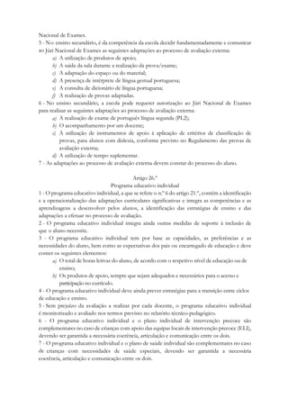 Nacional de Exames.
5 - No ensino secundário, é da competência da escola decidir fundamentadamente e comunicar
ao Júri Nacional de Exames as seguintes adaptações ao processo de avaliação externa:
a) A utilização de produtos de apoio;
b) A saída da sala durante a realização da prova/exame;
c) A adaptação do espaço ou do material;
d) A presença de intérprete de língua gestual portuguesa;
e) A consulta de dicionário de língua portuguesa;
f) A realização de provas adaptadas.
6 - No ensino secundário, a escola pode requerer autorização ao Júri Nacional de Exames
para realizar as seguintes adaptações ao processo de avaliação externa:
a) A realização de exame de português língua segunda (PL2);
b) O acompanhamento por um docente;
c) A utilização de instrumentos de apoio à aplicação de critérios de classificação de
provas, para alunos com dislexia, conforme previsto no Regulamento das provas de
avaliação externa;
d) A utilização de tempo suplementar.
7 - As adaptações ao processo de avaliação externa devem constar do processo do aluno.
Artigo 26.º
Programa educativo individual
1 - O programa educativo individual, a que se refere o n.º 6 do artigo 21.º, contém a identificação
e a operacionalização das adaptações curriculares significativas e integra as competências e as
aprendizagens a desenvolver pelos alunos, a identificação das estratégias de ensino e das
adaptações a efetuar no processo de avaliação.
2 - O programa educativo individual integra ainda outras medidas de suporte à inclusão de
que o aluno necessite.
3 - O programa educativo individual tem por base as capacidades, as preferências e as
necessidades do aluno, bem como as expectativas dos pais ou encarregado de educação e deve
conter os seguintes elementos:
a) O total de horas letivas do aluno, de acordo com o respetivo nível de educação ou de
ensino;
b) Os produtos de apoio, sempre que sejam adequados e necessários para o acesso e
participação no currículo.
4 - O programa educativo individual deve ainda prever estratégias para a transição entre ciclos
de educação e ensino.
5 - Sem prejuízo da avaliação a realizar por cada docente, o programa educativo individual
é monitorizado e avaliado nos termos previsto no relatório técnico-pedagógico.
6 - O programa educativo individual e o plano individual de intervenção precoce são
complementares no caso de crianças com apoio das equipas locais de intervenção precoce (ELI),
devendo ser garantida a necessária coerência, articulação e comunicação entre os dois.
7 - O programa educativo individual e o plano de saúde individual são complementares no caso
de crianças com necessidades de saúde especiais, devendo ser garantida a necessária
coerência, articulação e comunicação entre os dois.
 